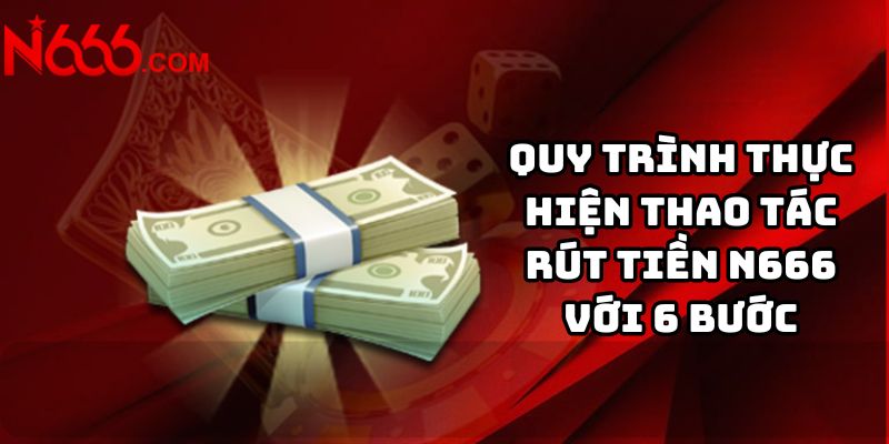 Quy trình thực hiện thao tác rút tiền N666 với 6 bước